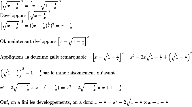 \left[\sqrt{x-{\frac{1}{x}}} \right]^2 = \left[x-\sqrt{1-{\frac{1}{x}}} \right]^2\\ \text{Developpons} \left[\sqrt{x-{\frac{1}{x}}} \right]^2\\ \left[\sqrt{x-{\frac{1}{x}}} \right]^2 = ((x-\frac{1}{x})^{\frac{1}{2}})^2 = x - \frac{1}{x}\\ \\ \text{Ok maintenant dveloppons} \left[x-\sqrt{1-{\frac{1}{x}}} \right]^2\\ \\ \text{Appliquons la deuxime galit remarquable }: \left[x-\sqrt{1-{\frac{1}{x}}} \right]^2 = x^2 - 2x\sqrt{1-\frac{1}{x}}+ \left(\sqrt{1-\frac{1}{x} } \right)^2\\ \\ \left(\sqrt{1-\frac{1}{x} } \right)^2 = 1 - \frac{1}{x} \text{par le mme raisonnement qu'avant}\\ \\ x^2 - 2\sqrt{1-\frac{1}{x}} \times x+ (1- \frac{1}{x}) \Leftrightarrow x^2 - 2\sqrt{1-\frac{1}{x}} \times x+ 1- \frac{1}{x}\\ \\ \text{Ouf, on a fini les developpements, on a donc } x-\frac{1}{x} =x^2 - 2\sqrt{1-\frac{1}{x}} \times x+ 1- \frac{1}{x}
